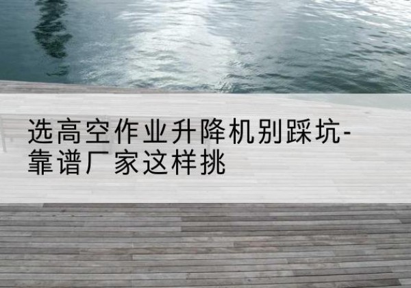 金塔剪叉式升降机厂家-选高空作业升降机别踩坑-靠谱厂家这样挑