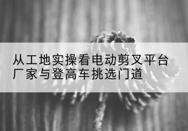 金塔电动剪叉升降平台厂家-从工地实操看电动剪叉平台厂家与登高车挑选门道